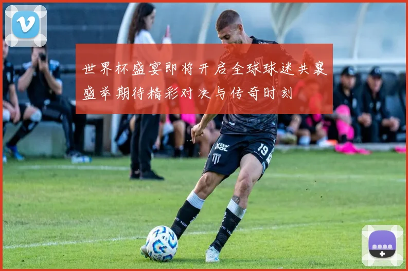 世界杯盛宴即将开启全球球迷共襄盛举期待精彩对决与传奇时刻