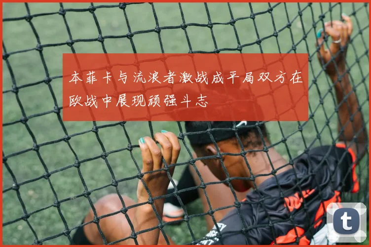 本菲卡与流浪者激战成平局双方在欧战中展现顽强斗志