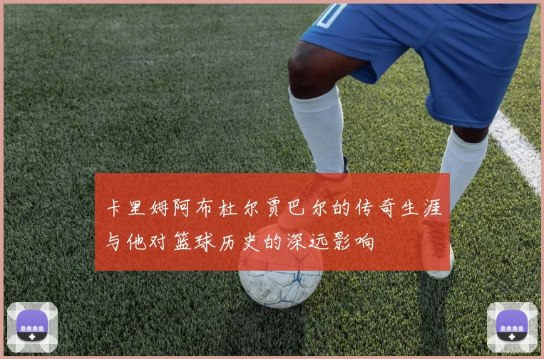 卡里姆阿布杜尔贾巴尔的传奇生涯与他对篮球历史的深远影响