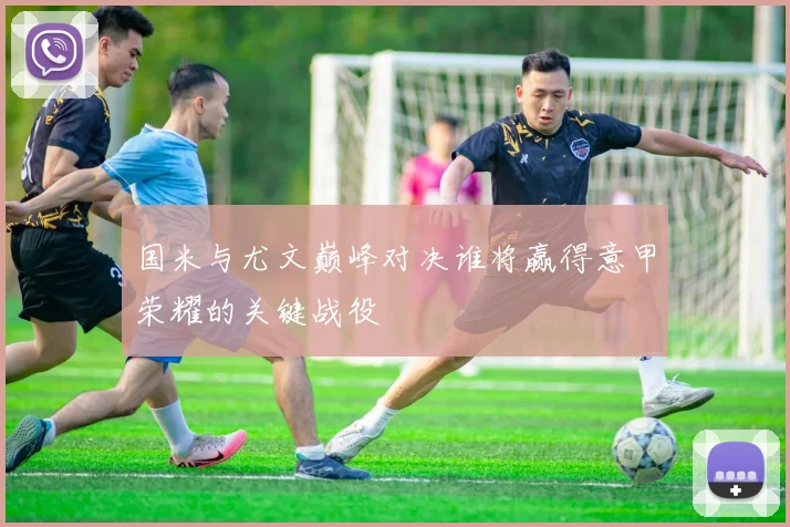 国米与尤文巅峰对决谁将赢得意甲荣耀的关键战役