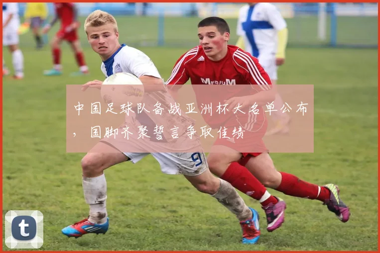 中国足球队备战亚洲杯大名单公布，国脚齐聚誓言争取佳绩