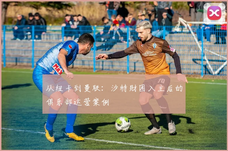 从纽卡到曼联：沙特财团入主后的俱乐部运营案例