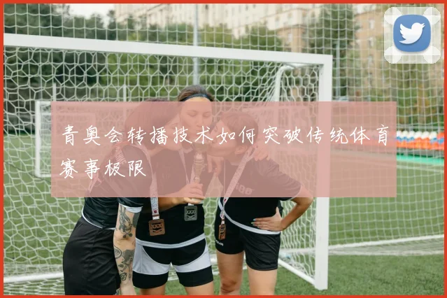 青奥会转播技术如何突破传统体育赛事极限