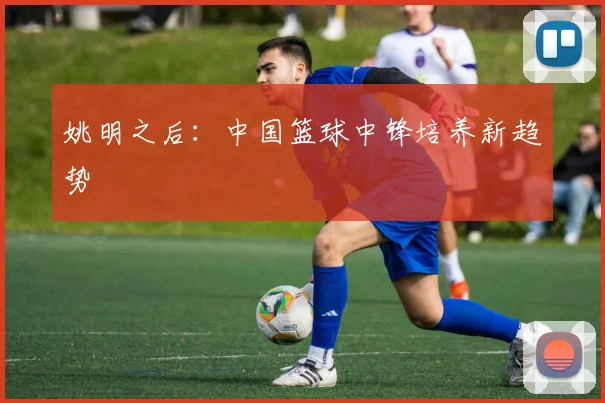 姚明之后：中国篮球中锋培养新趋势